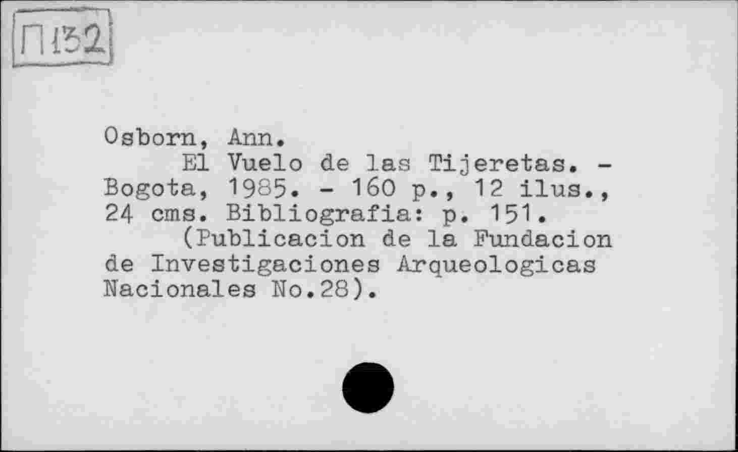 ﻿Osborn, Ann.
El Vuelo de las Tijeretas. -Bogota, 1965. - I60 p., 12 ilua., 24 cms. Bibliografia: p. 151.
(Publicacion de la Fundacion de Investigaciones Arqueologicas Nacionales No.28).